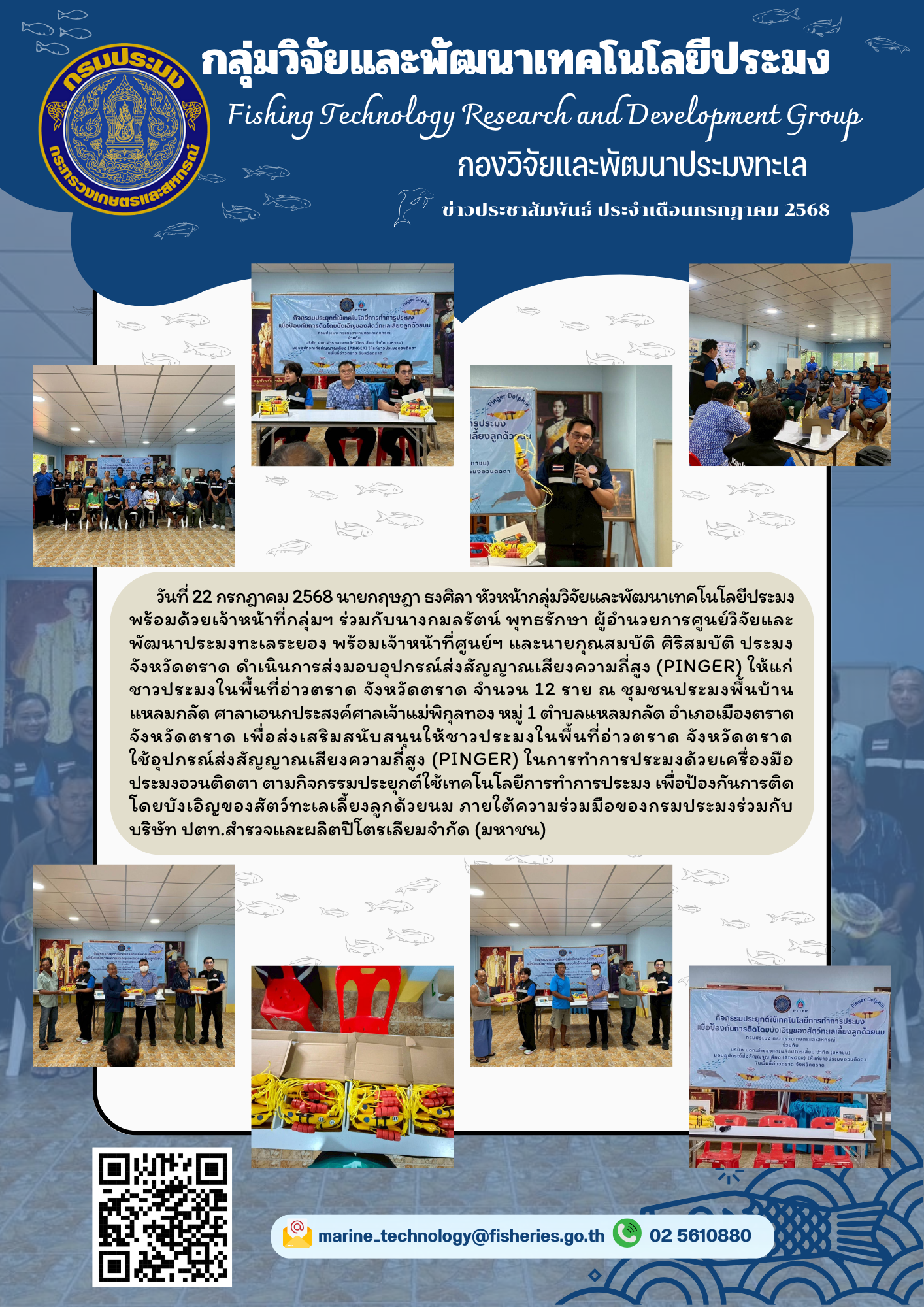 วันที่ 22 กรกฎาคม 2568 นายกฤษฎา ธงศิลา หัวหน้ากลุ่มวิจัยและพัฒนาเทคโนโลยีประมงพร้อมด้วยเจ้าหน้าที่กลุ่มฯ ร่วมกับนางกมลรัตน์ พุทธรักษา ผู้อำนวยการศูนย์วิจัยและ พัฒนาประมงทะเลระยอง พร้อมเจ้าหน้าที่ศูนย์ฯ และนายกุณสมบัติ ศิริสมบัติ ประมง จังหวัดตราด ดำเนินการส่งมอบอุปกรณ์ส่งสัญญาณเสียงความถี่สูง (PINGER) ฯลฯ