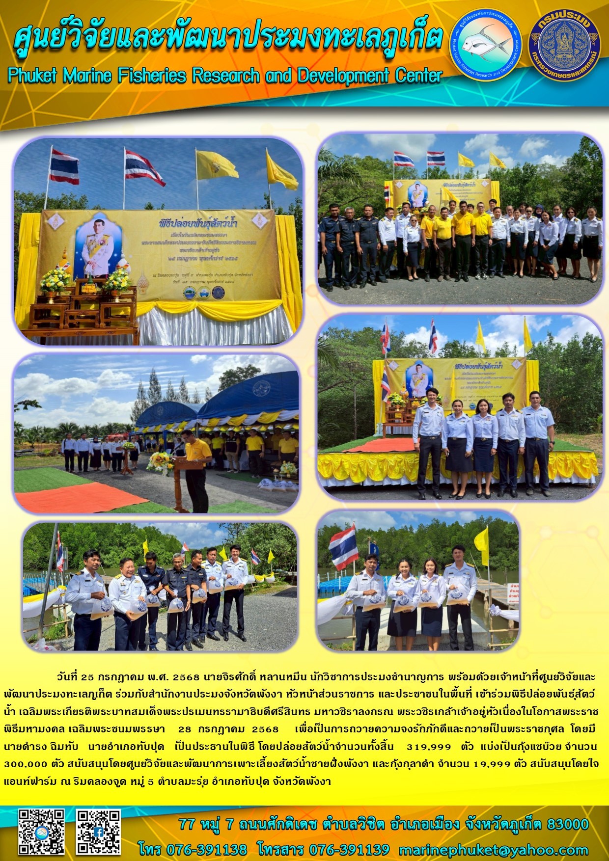 วันที่ 25 กรกฎาคม พ.ศ. 2568 นายจิรศักดิ์ หลานหมีน นักวิชาการประมงชำนาญการ พร้อมด้วยเจ้าหน้าที่ศูนย์วิจัยและ พัฒนาประมงทะเลภูเก็ต ร่วมกับสำนักงานประมงจังหวัดพังงา หัวหน้าส่วนราชการ และประชาชนในพื้นที่ เข้าร่วมพิธีปล่อยพันธุ์สัตว์น้ำ เฉลิมพระเกียรติพระบาทสมเด็จพระปรเมนทรรามาธิบดีศรีสินทร มหาวชิราลงกรณ พระวชิรเกล้าเจ้าอยู่หัวเนื่องในโอกาสพระราชพิธีมหามงคล เฉลิมพระชนมพรรษา 28 กรกฎาคม 2568 ฯลฯ