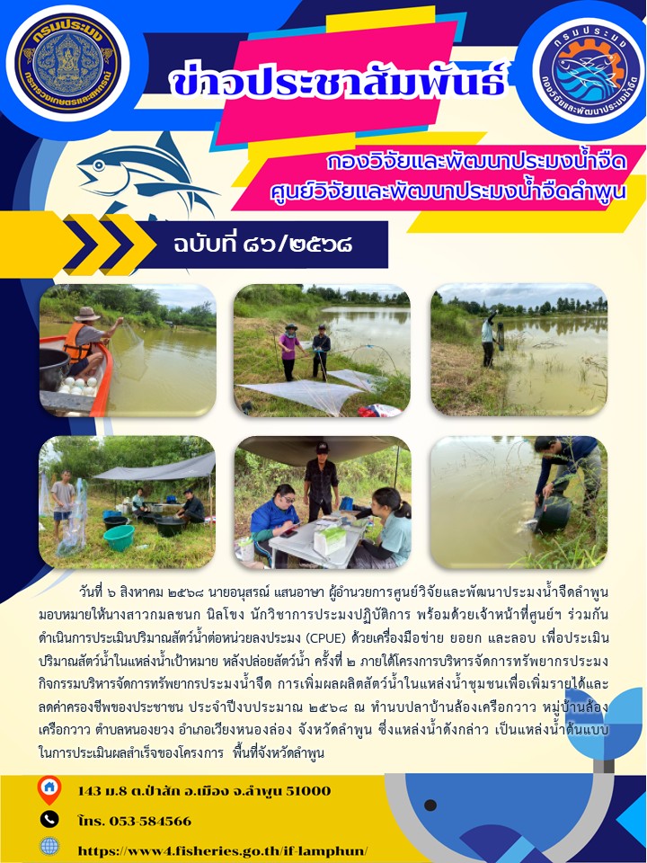          วันที่ 6 สิงหาคม 2568 นายอนุสรณ์ แสนอาษา ผู้อำนวยการศูนย์วิจัยและพัฒนาประมงน้ำจืดลำพูน มอบหมายให้นางสาวกมลชนก นิลโขง นักวิชาการประมงปฏิบัติการ พร้อมด้วยเจ้าหน้าที่ศูนย์ฯ ร่วมกันดำเนินการประเมินปริมาณสัตว์น้ำต่อหน่วยลงประมง (CPUE) ด้วยเครื่องมือข่าย ยอยก และลอบ เพื่อประเมินปริมาณสัตว์น้ำในแหล่งน้ำเป้าหมาย หลังปล่อยสัตว์น้ำ ครั้งที่ 2 ภายใต้โครงการบริหารจัดการทรัพยากรประมง กิจกรรมบริหารจัดการทรัพยากรประมงน้ำจืด การเพิ่มผลผลิตสัตว์น้ำในแหล่งน้ำชุมชนเพื่อเพิ่มรายได้และลดค่าครองชีพของประชาชน ประจำปีงบประมาณ 2568 ณ ทำนบปลาบ้านล้องเครือกวาว หมู่บ้านล้องเครือกวาว ตำบลหนองยวง อำเภอเวียงหนองล่อง จังหวัดลำพูน ซึ่งแหล่งน้ำดังกล่าว เป็นแหล่งน้ำต้นแบบในการประเมินผลสำเร็จของโครงการ พื้นที่จังหวัดลำพูน