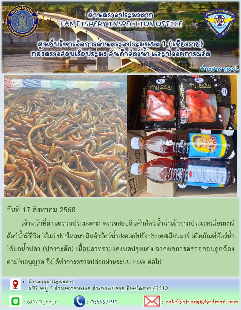 วันที่ 17 สิงหาคม 2568 	เจ้าหน้าที่ด่านตรวจประมงตาก ตรวจสอบสินค้าสัตว์น้ำนำเข้าจากประเทศเมียนมาร์ สัตว์น้ำมีชีวิต ได้แก่ ปลาไหลนา สินค้าสัตว์น้ำส่งออกไปยังประเทศเมียนมาร์ ผลิตภัณฑ์สัตว์น้ำได้แก่น้ำปลา (ปลากะตัก) เนื้อปลาทรายแดงบดปรุงแต่ง จากผลการตรวจสอบถูกต้องตามใบอนุญาต จึงได้ทำการตรวจปล่อยผ่านระบบ FSW ต่อไป