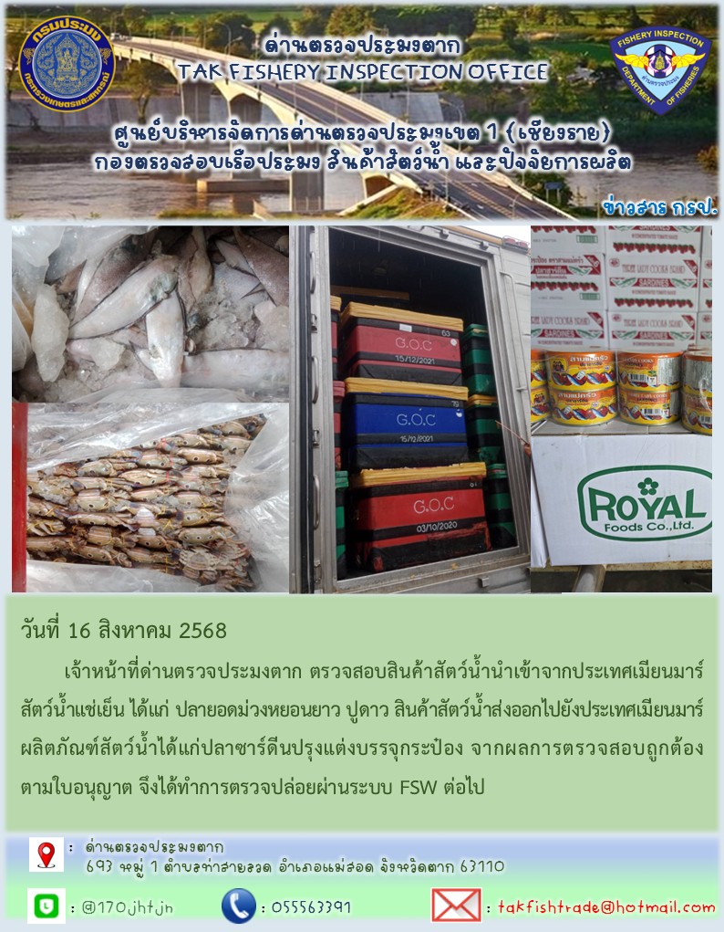 วันที่ 16 สิงหาคม 2568 	เจ้าหน้าที่ด่านตรวจประมงตาก ตรวจสอบสินค้าสัตว์น้ำนำเข้าจากประเทศเมียนมาร์ สัตว์น้ำแช่เย็น ได้แก่ ปูดาว ปลายอดม่วงหงอนยาว สินค้าสัตว์น้ำส่งออกไปยังประเทศเมียนมาร์ ผลิตภัณฑ์สัตว์น้ำได้แก่ปลาซาร์ดีนปรุงแต่งบรรจุกระป๋องจากผลการตรวจสอบถูกต้องตามใบอนุญาต จึงได้ทำการตรวจปล่อยผ่านระบบ FSW ต่อไป