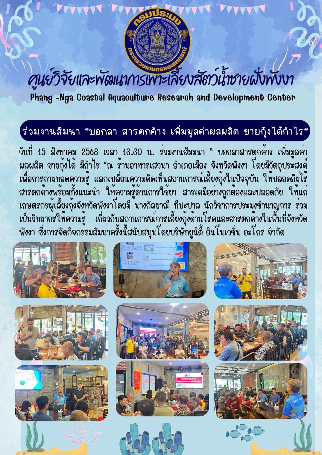 วันที่ 15 สิงหาคม 2568 ร่วมงานสัมมนา “ บอกลาสารตกค้าง เพิ่มมูลค่าผลผลิต ขายกุ้งได้ มีกำไร ”ณ ร้านอาหารเสวนา อำเภอเมือง จังหวัดพังงา โดยมีวัตถุประสงค์เพื่อการถ่ายทอดความรู้ แลกเปลี่ยนความคิดเห็นสถานการณ์เลี้ยงกุ้งในปัจจุบัน ให้ปลอดภัยไร้สารตกค้างพร้อมทั้งแนะนำ ให้ความรู้ด้านการใช้ยา สารเคมีอย่างถูกต้องและปลอดภัย ให้แก่เกษตรกรผู้เลี้ยงกุ้งจังหวัดพังงาโดยมี นางกัลยาณี ทีปะปาล นักวิชาการประมงชำนาญการ ร่วมเป็นวิทยากรให้ความรู้ เกี่ยวกับสถานการณ์การเลี้ยงกุ้งด้านโรคและสารตกค้างในพื้นที่จังหวัดพังงา ซึ่งการจัดกิจกรรมสัมนาครั้งนี้สนับสนุนโดยบริษัท ยูนิตี้ อินโนเวชั่น อะโกร จำกัด 