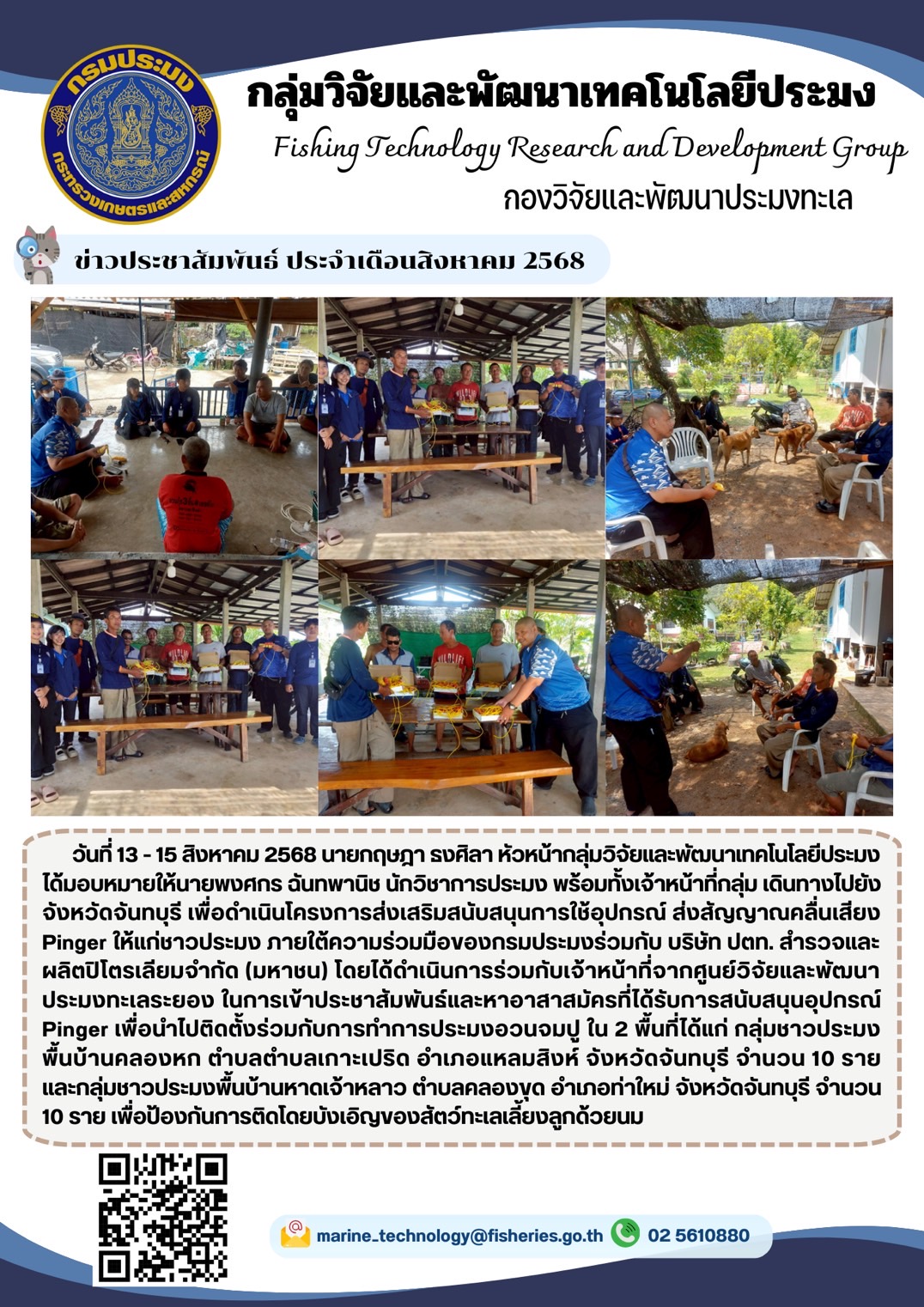 วันที่ 13 - 15 สิงหาคม 2568 นายกฤษฎา ธงศิลา หัวหน้ากลุ่มวิจัยและพัฒนาเทคโนโลยีประมงได้มอบหมายให้นายพงศกร ฉันทพานิช นักวิชาการประมง พร้อมทั้งเจ้าหน้าที่กลุ่ม เดินทางไปยัง จังหวัดจันทบุรี เพื่อดำเนินโครงการส่งเสริมสนับสนุนการใช้อุปกรณ์ ส่งสัญญาณคลื่นเสียง Pinger ให้แก่ชาวประมง ภายใต้ความร่วมมือของกรมประมงร่วมกับ บริษัท ปตท. ฯลฯ
