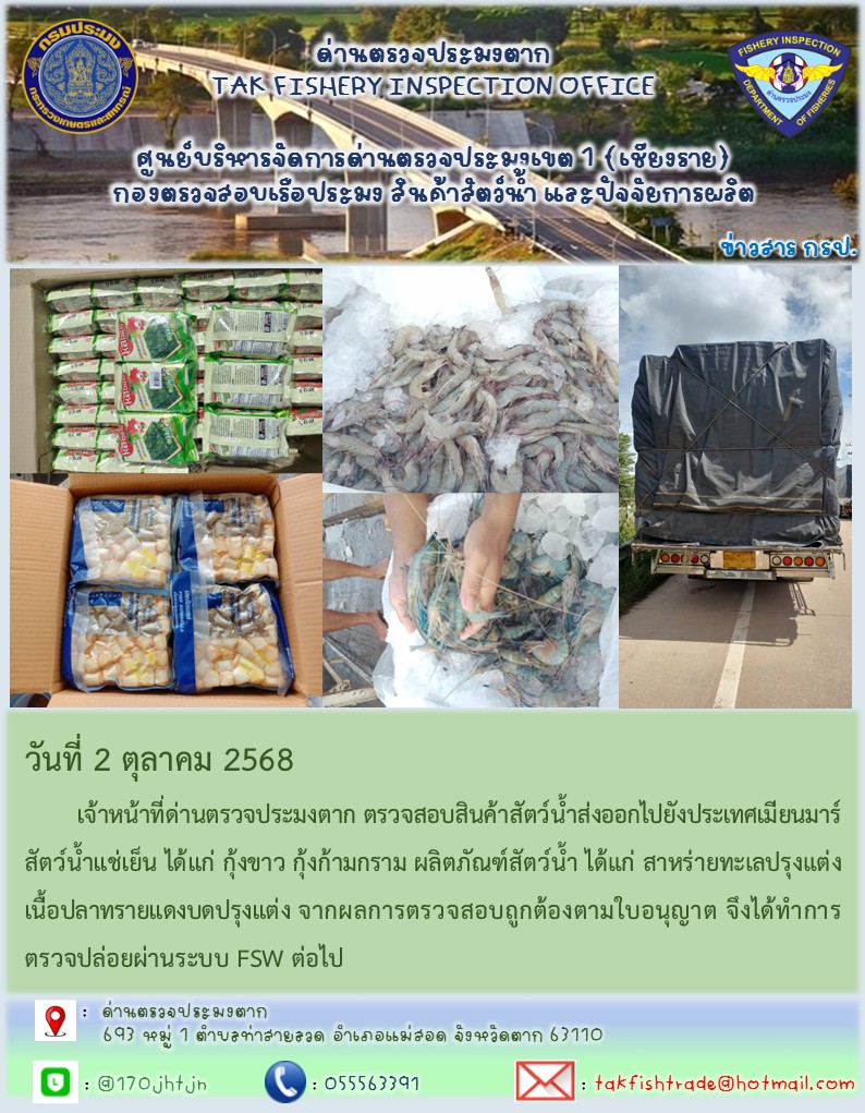 วันที่ 2 ตุลาคม 2568 	เจ้าหน้าที่ด่านตรวจประมงตาก ตรวจสอบสินค้าสัตว์น้ำส่งออกไปยังประเทศเมียนมาร์ สัตว์น้ำแช่เย็น ได้แก่ กุ้งขาว กุ้งก้ามกราม ผลิตภัณฑ์สัตว์น้ำ ได้แก่ สาหร่ายทะเลปรุงแต่งเนื้อปลาทรายแดงบดปรุงแต่ง จากผลการตรวจสอบถูกต้องตามใบอนุญาต จึงได้ทำการตรวจปล่อยผ่านระบบ FSW ต่อไป..คลิก