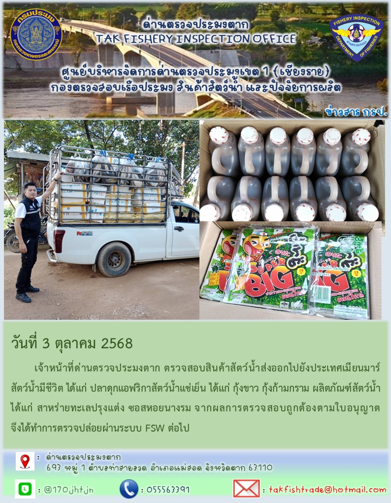 วันที่ 3 ตุลาคม 2568 	เจ้าหน้าที่ด่านตรวจประมงตาก ตรวจสอบสินค้าสัตว์น้ำส่งออกไปยังประเทศเมียนมาร์ สัตว์น้ำมีชีวิต ได้แก่ ปลาดุกแอฟริกาสัตว์น้ำแช่เย็น ได้แก่ กุ้งขาว กุ้งก้ามกราม ผลิตภัณฑ์สัตว์น้ำ ได้แก่ สาหร่ายทะเลปรุงแต่ง ซอสหอยนางรม จากผลการตรวจสอบถูกต้องตามใบอนุญาต จึงได้ทำการตรวจปล่อยผ่านระบบ FSW ต่อไป..คลิก