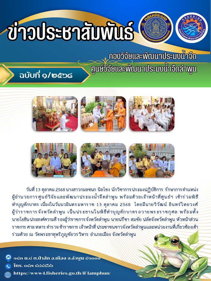 วันที่ 13 ตุลาคม 2568 นางสาวกมลชนก นิลโขง นักวิชาการประมงปฏิบัติการ รักษาการตำแหน่งผู้อำนวยการศูนย์วิจัยและพัฒนาประมงน้ำจืดลำพูน พร้อมด้วยเจ้าหน้าที่ศูนย์ฯ เข้าร่วมพิธี ทำบุญตักบาตร เนื่องในวันนวมินทรมหาราช 13 ตุลาคม 2568