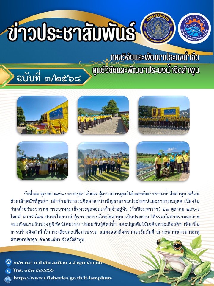          วันที่ 22 ตุลาคม 2568 นางอรุณา จั่นตอง ผู้อำนวยการศูนย์วิจัยและพัฒนาประมงน้ำจืดลำพูน พร้อมด้วยเจ้าหน้าที่ศูนย์ฯ เข้าร่วมกิจกรรมจิตอาสาบำเพ็ญสาธารณประโยชน์และสาธารณกุศล เนื่องในวันคล้ายวันสวรรคต พระบาทสมเด็จพระจุลจอมเกล้าเจ้าอยู่หัว (วันปิยมหาราช) 23 ตุลาคม 2568โดยมี นายวิวัฒน์ อินทร์ไทยวงศ์ ผู้ว่าราชการจังหวัดลำพูน เป็นประธาน ได้ร่วมกันทำความสะอาดและพัฒนาปรับปรุงภูมิทัศน์โดยรอบ ปล่อยพันธุ์สัตว์น้ำ และปลูกต้นไม้เฉลิมพระเกียรติฯ เพื่อเป็นการสร้างจิตสำนึกในการเสียสละเพื่อส่วนรวม แสดงออกถึงความจงรักภักดี ณ สะพานขาวทาชมพูตำบลทาปลาดุก อำเภอแม่ทา จังหวัดลำพูน