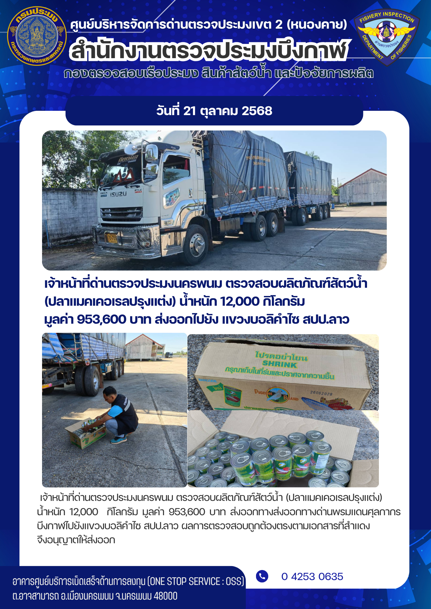 ข่าวกิจกรรมการดำเนินงาน : วันที่ 21 ตุลาคม 2568 เจ้าหน้าที่ด่านตรวจประมงนครพนม ตรวจสอบผลิตภัณฑ์สัตว์น้ำ  (ปลาแมคเคอเรลปรุงแต่ง) น้ำหนัก 12,000 กิโลกรัม  มูลค่า 953,600 บาท ส่งออกไปยัง แขวงบอลิคำไซ สปป.ลาว..คลิก