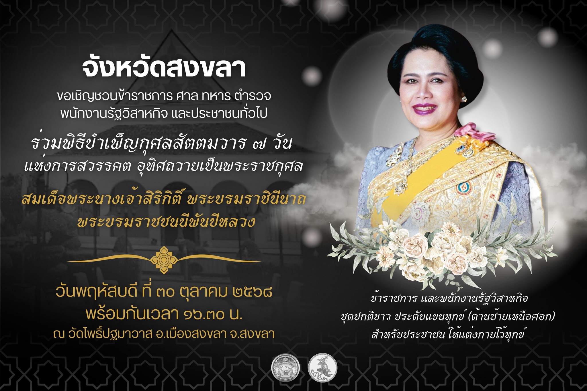 จังหวัดสงขลา ขอเชิญชวนข้าราชการ ศาล ทหาร ตำรวจ พนักงานรัฐวิสาหกิจ และประชาชนทั่วไป ร่วมพิธีบำเพ็ญกุศลสัตตมวาร ๗ วัน  แห่งการสวรรคต อุทิศถวายเป็นพระราชกุศลสมเด็จพระนางเจ้าสิริกิติ์ พระบรมราชินีนาถพระบรมราชชนนีพันปีหลวง ในวันที่  ๓๐ ตุลาคม ๒๕๖๘  พร้อมกันเวลา ๑๖.๓๐ น.ณ วัดโพธิ์ปฐมาวาส  อ.เมืองสงขลา จ.สงขลา