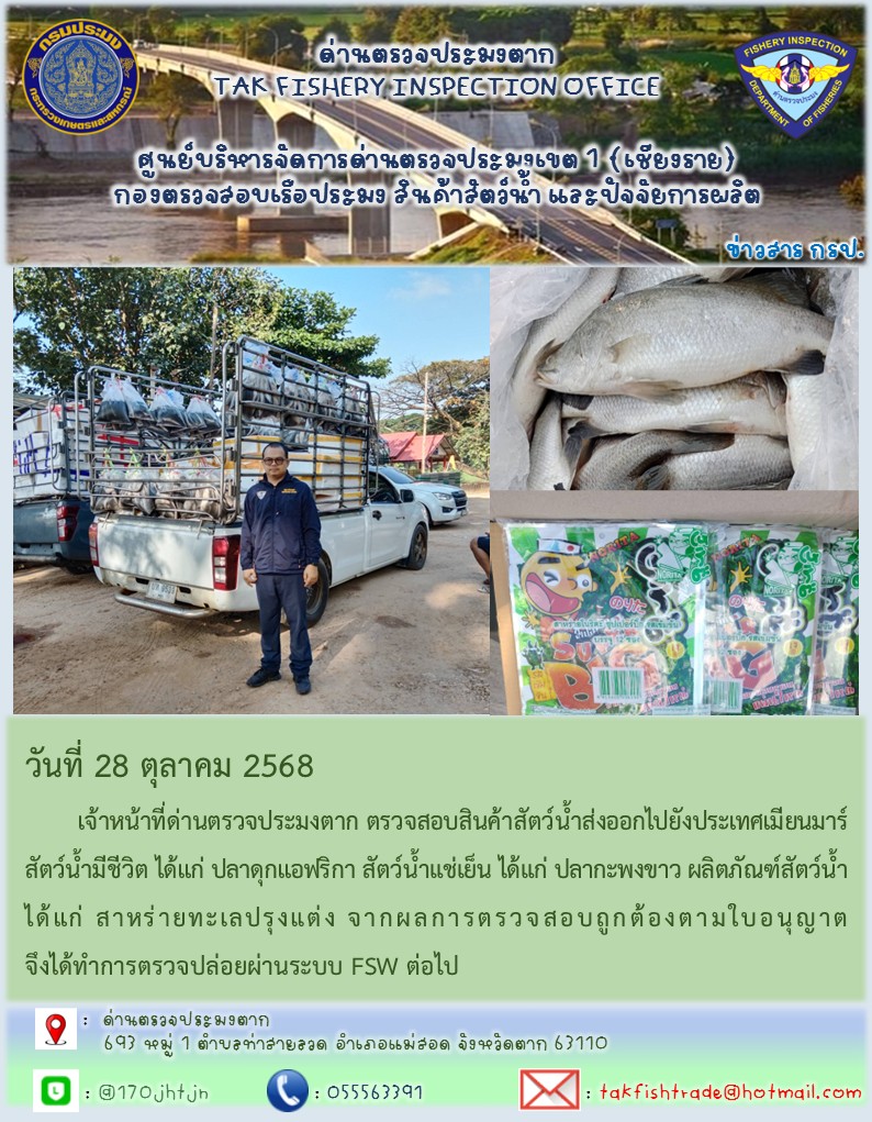 วันที่ 28 ตุลาคม 2568 	เจ้าหน้าที่ด่านตรวจประมงตาก ตรวจสอบสินค้าสัตว์น้ำส่งออกไปยังประเทศเมียนมาร์ สัตว์น้ำมีชีวิต ได้แก่ ปลาดุกแอฟริกา สัตว์น้ำแช่เย็น ได้แก่ ปลากะพงขาว ผลิตภัณฑ์สัตว์น้ำ ได้แก่ สาหร่ายทะเลปรุงแต่ง จากผลการตรวจสอบถูกต้องตามใบอนุญาต จึงได้ทำการตรวจปล่อยผ่านระบบ FSW ต่อไป