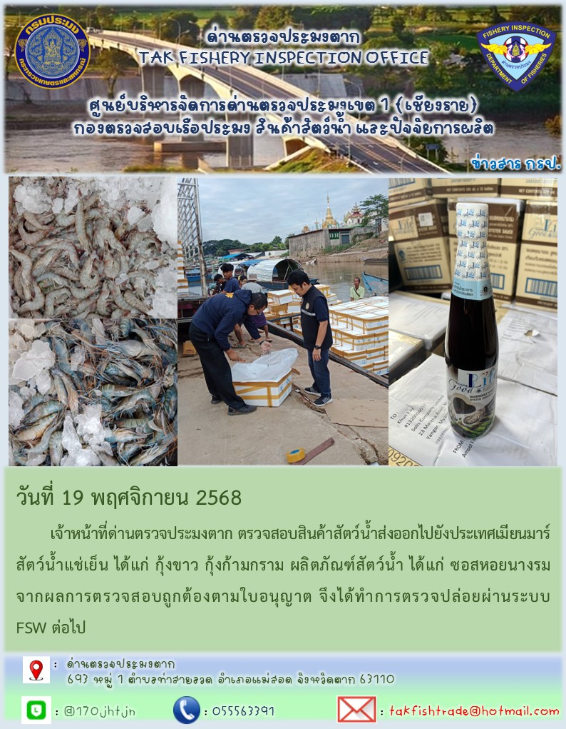 วันที่ 19 พฤศจิกายน 2568 	เจ้าหน้าที่ด่านตรวจประมงตาก ตรวจสอบสินค้าสัตว์น้ำส่งออกไปยังประเทศเมียนมาร์ สัตว์น้ำแช่เย็น ได้แก่ กุ้งขาว กุ้งก้ามกราม ผลิตภัณฑ์สัตว์น้ำ ได้แก่ ซอสหอยนางรม จากผลการตรวจสอบถูกต้องตามใบอนุญาต จึงได้ทำการตรวจปล่อยผ่านระบบ FSW ต่อไป..คลิก