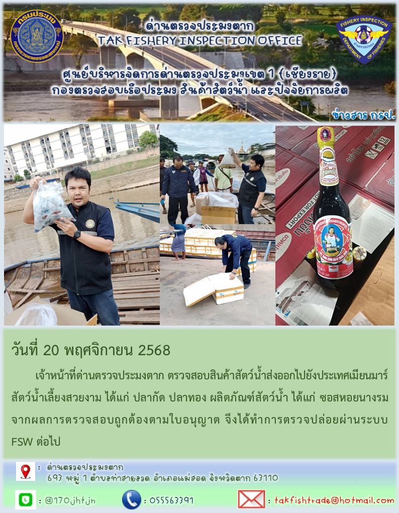 วันที่ 20 พฤศจิกายน 2568 	เจ้าหน้าที่ด่านตรวจประมงตาก ตรวจสอบสินค้าสัตว์น้ำส่งออกไปยังประเทศเมียนมาร์ สัตว์น้ำเลี้ยงสวยงาม ได้แก่ ปลากัด ปลาทอง ผลิตภัณฑ์สัตว์น้ำ ได้แก่ ซอสหอยนางรม จากผลการตรวจสอบถูกต้องตามใบอนุญาต จึงได้ทำการตรวจปล่อยผ่านระบบ FSW ต่อไป..คลิก