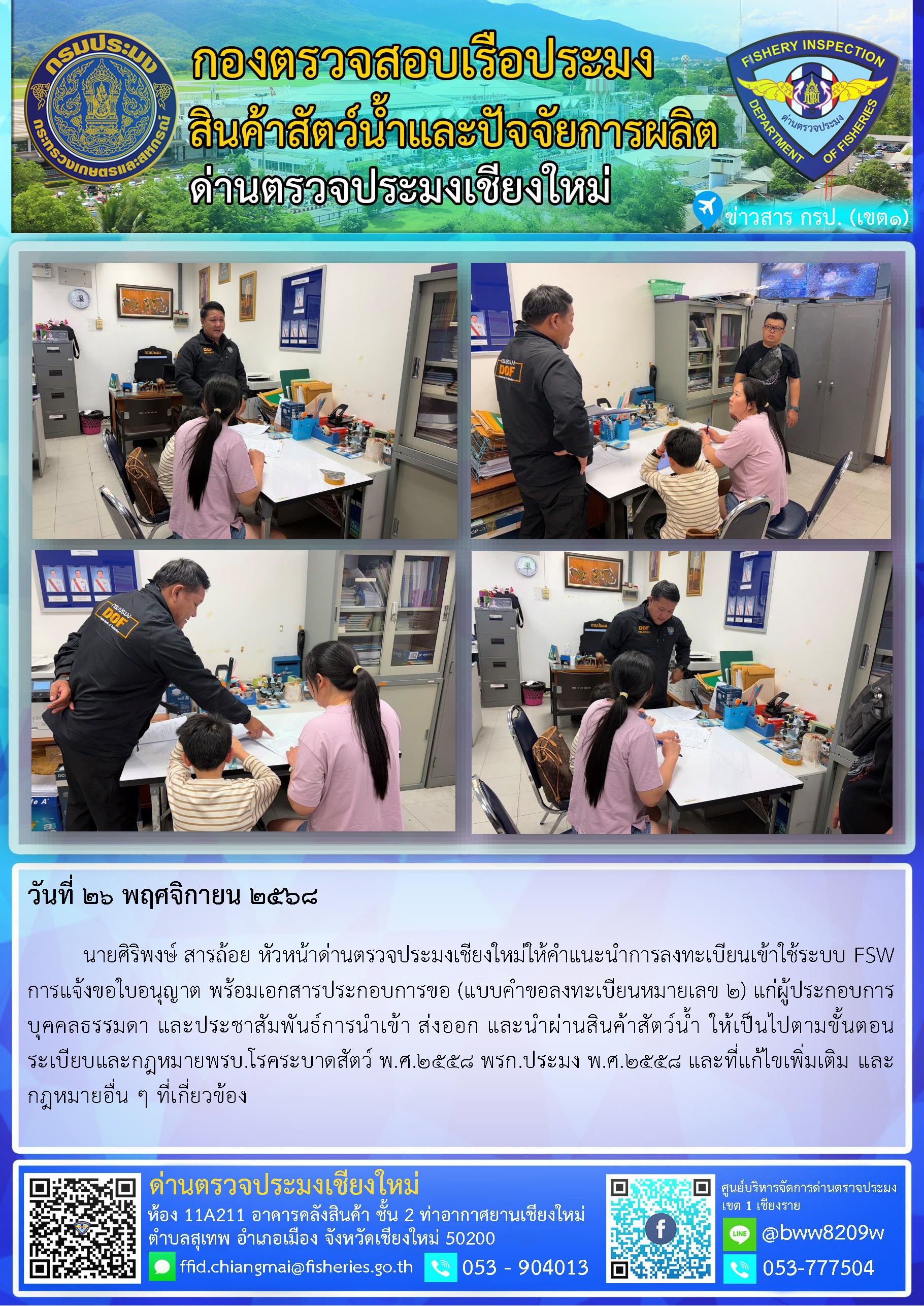 26 พ.ย. 68 นายศิริพงษ์ สารถ้อย หัวหน้าด่านตรวจประมงเชียงใหม่ให้คำแนะนำการลงทะเบียนเข้าใช้ระบบ FSW การแจ้งขอใบอนุญาต พร้อมเอกสารประกอบการขอ (แบบคำขอลงทะเบียนหมายเลข 2) แก่ผู้ประกอบการบุคคลธรรมดา และประชาสัมพันธ์การนำเข้า ส่งออก และนำผ่านสินค้าสัตว์น้ำ..คลิก