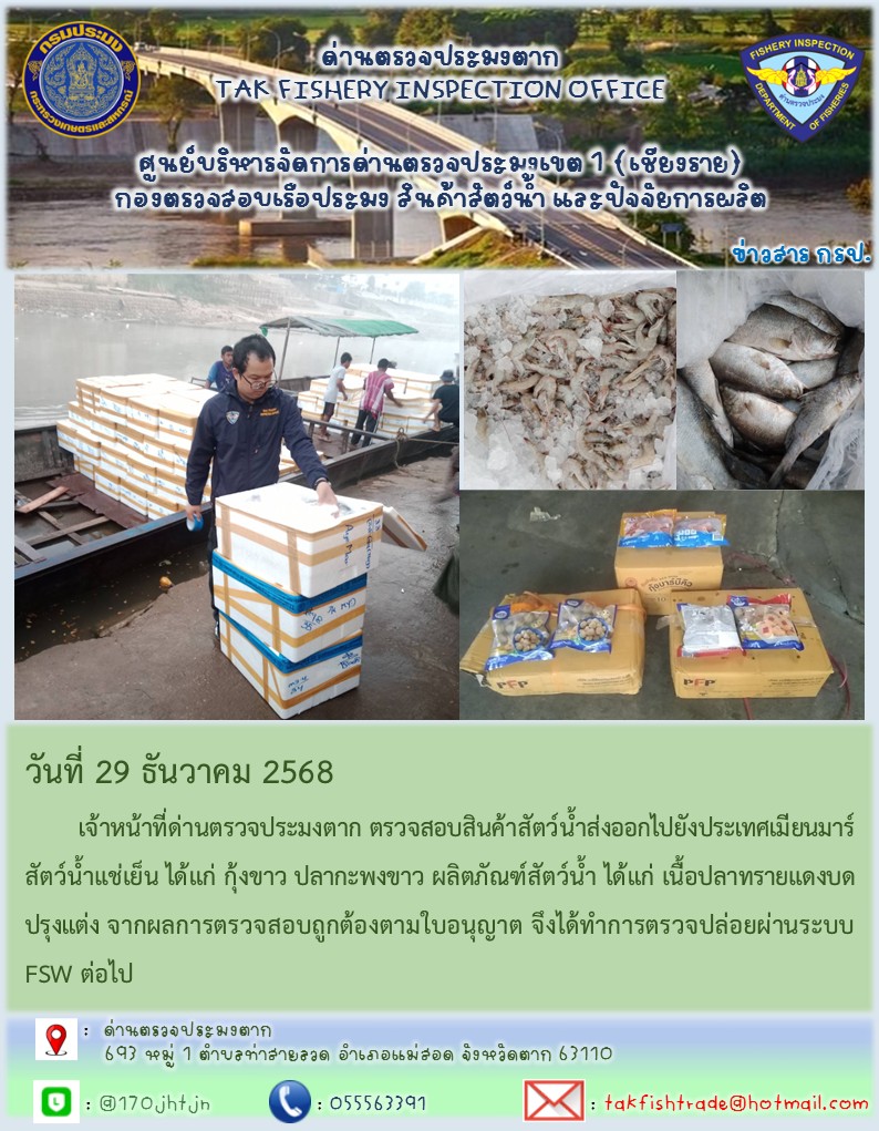 วันที่ 29 ธันวาคม 2568 	เจ้าหน้าที่ด่านตรวจประมงตาก ตรวจสอบสินค้าสัตว์น้ำส่งออกไปยังประเทศเมียนมาร์ สัตว์น้ำแช่เย็น ได้แก่ กุ้งขาว ปลากะพงขาว ผลิตภัณฑ์สัตว์น้ำ ได้แก่ เนื้อปลาทรายแดงบดปรุงแต่ง จากผลการตรวจสอบถูกต้องตามใบอนุญาต จึงได้ทำการตรวจปล่อยผ่านระบบ FSW ต่อไป