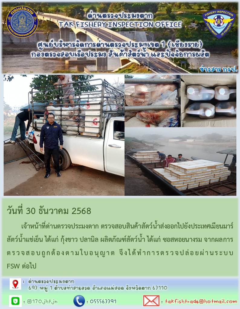 วันที่ 30 ธันวาคม 2568 	เจ้าหน้าที่ด่านตรวจประมงตาก ตรวจสอบสินค้าสัตว์น้ำส่งออกไปยังประเทศเมียนมาร์ สัตว์น้ำแช่เย็น ได้แก่ กุ้งขาว ปลานิล ผลิตภัณฑ์สัตว์น้ำ ได้แก่ ซอสหอยนางรม จากผลการตรวจสอบถูกต้องตามใบอนุญาต จึงได้ทำการตรวจปล่อยผ่านระบบ FSW ต่อไป