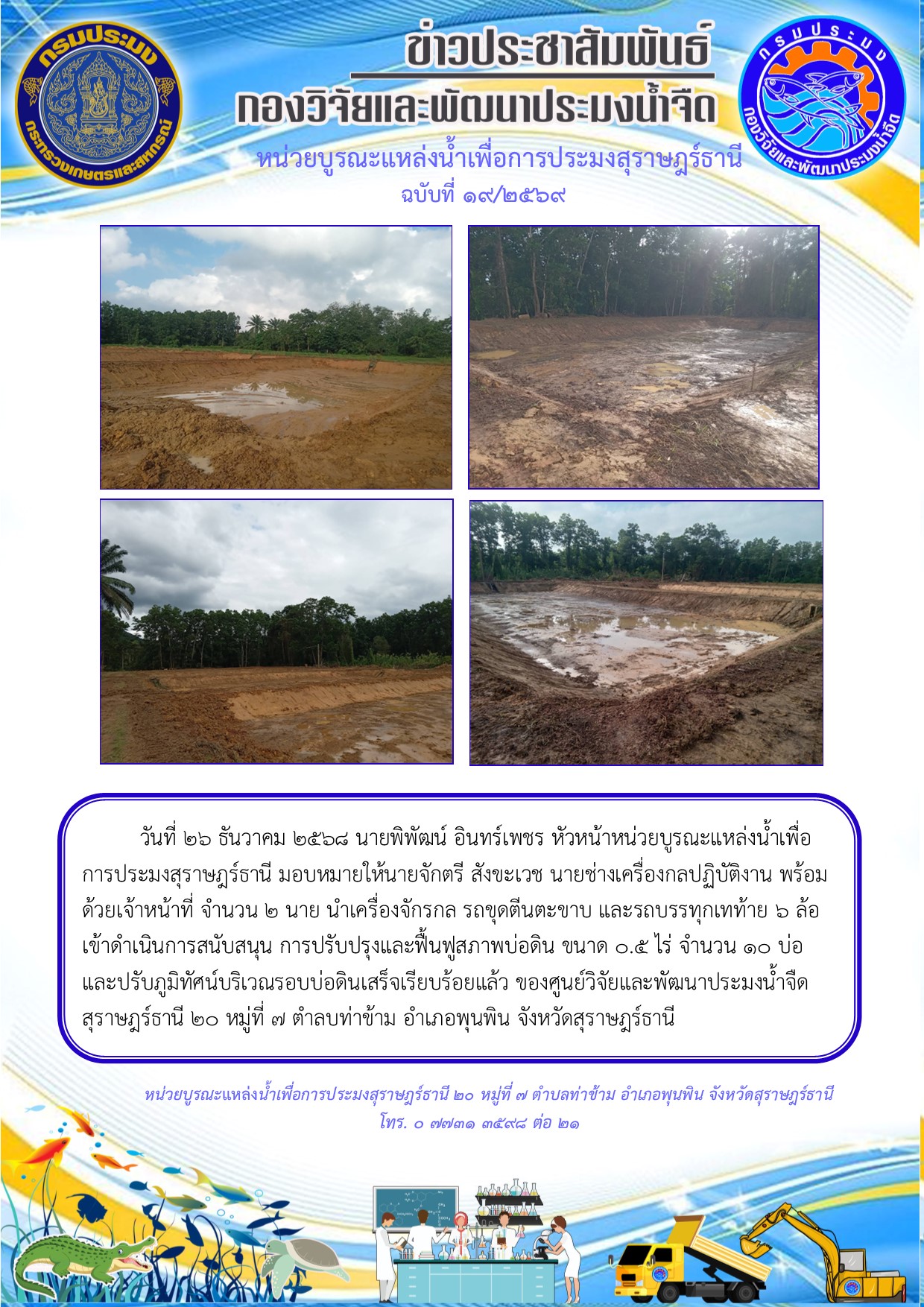 วันที่ 26 ธันวาคม 2568 นายพิพัฒน์ อินทร์เพชร หัวหน้าหน่วยบูรณะแหล่งน้ำเพื่อการประมงสุราษฎร์ธานี มอบหมายให้นายจักตรี สังขะเวช นายช่างเครื่องกลปฏิบัติงาน พร้อมด้วยเจ้าหน้าที่ จำนวน 2 นาย นำเครื่องจักรกล รถขุดตีนตะขาบ และรถบรรทุกเทท้าย 6 ล้อ     เข้าดำเนินการสนับสนุน การปรับปรุงและฟื้นฟูสภาพบ่อดิน ขนาด 0.5 ไร่ จำนวน 10 บ่อ และปรับภูมิทัศน์บริเวณรอบบ่อดินเสร็จเรียบร้อยแล้ว ของศูนย์วิจัยและพัฒนาประมงน้ำจืด    สุราษฎร์ธานี 20 หมู่ที่ 7 ตำลบท่าข้าม อำเภอพุนพิน จังหวัดสุราษฎร์ธานี