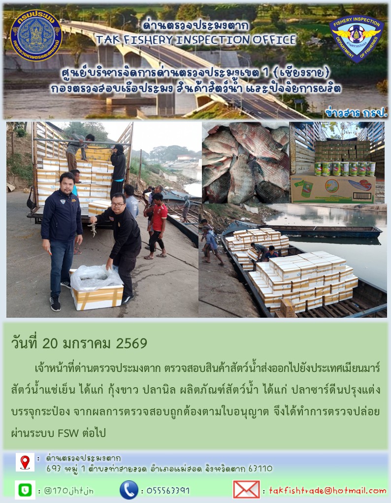 วันที่ 20 มกราคม 2569 	เจ้าหน้าที่ด่านตรวจประมงตาก ตรวจสอบสินค้าสัตว์น้ำส่งออกไปยังประเทศเมียนมาร์ สัตว์น้ำแช่เย็น ได้แก่ กุ้งขาว ปลานิล ผลิตภัณฑ์สัตว์น้ำ ได้แก่ ปลาซาร์ดีนปรุงแต่งบรรจุกระป๋อง จากผลการตรวจสอบถูกต้องตามใบอนุญาต จึงได้ทำการตรวจปล่อยผ่านระบบ FSW ต่อไป..คลิก