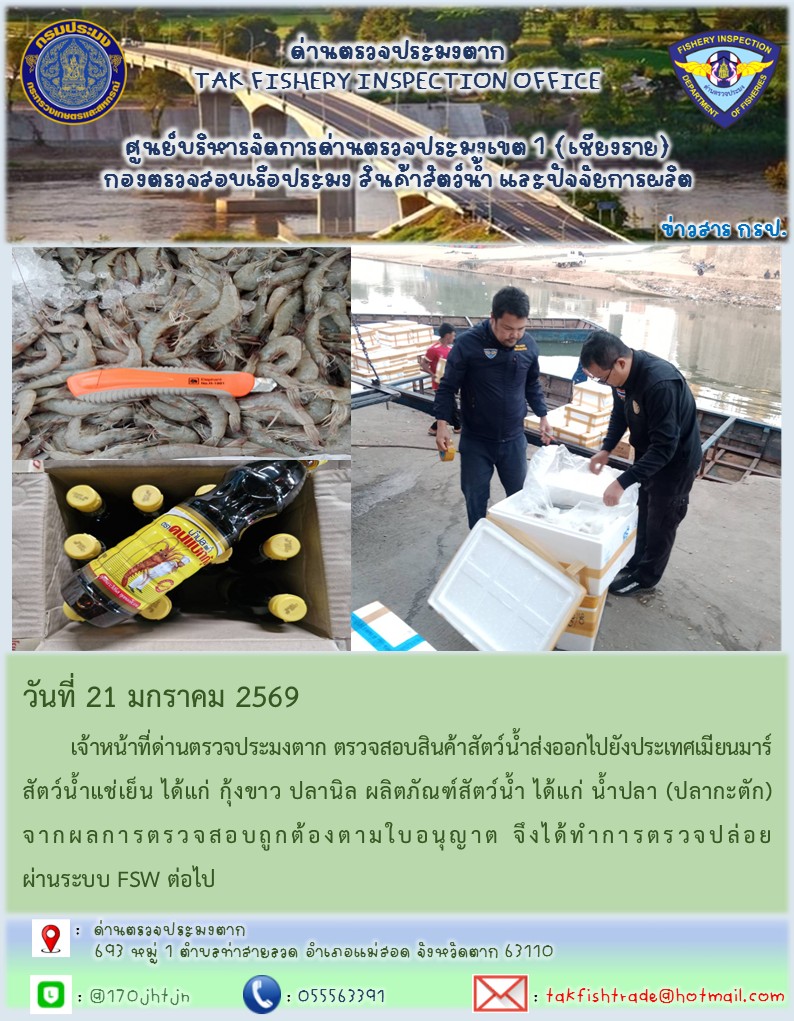 วันที่ 21 มกราคม 2569 	เจ้าหน้าที่ด่านตรวจประมงตาก ตรวจสอบสินค้าสัตว์น้ำส่งออกไปยังประเทศเมียนมาร์ สัตว์น้ำแช่เย็น ได้แก่ กุ้งขาว ปลานิล ผลิตภัณฑ์สัตว์น้ำ ได้แก่ น้ำปลา (ปลากะตัก)จากผลการตรวจสอบถูกต้องตามใบอนุญาต จึงได้ทำการตรวจปล่อยผ่านระบบ FSW ต่อไป..คลิก