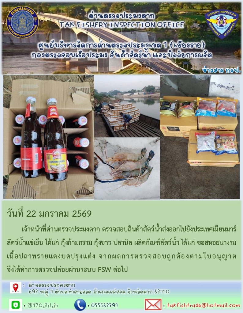 วันที่ 22 มกราคม 2569 	เจ้าหน้าที่ด่านตรวจประมงตาก ตรวจสอบสินค้าสัตว์น้ำส่งออกไปยังประเทศเมียนมาร์ สัตว์น้ำแช่เย็น ได้แก่ กุ้งก้ามกราม กุ้งขาว ปลานิล ผลิตภัณฑ์สัตว์น้ำ ได้แก่ ซอสหอยนางรม เนื้อปลาทรายแดงบดปรุงแต่ง จากผลการตรวจสอบถูกต้องตามใบอนุญาต จึงได้ทำการตรวจปล่อยผ่านระบบ FSW ต่อไป..คลิก