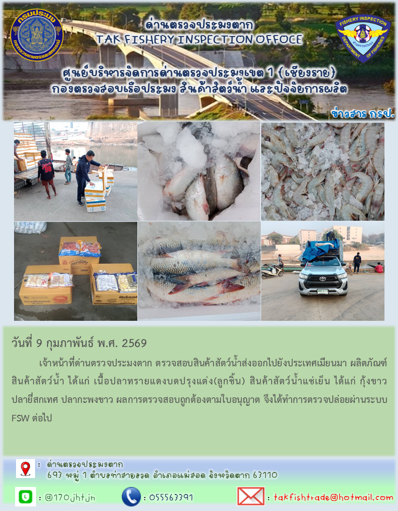 วันที่ 9 กุมภาพันธ์ พ.ศ. 2569           เจ้าหน้าที่ด่านตรวจประมงตาก ตรวจสอบสินค้าสัตว์น้ำส่งออกไปยังประเทศเมียนมา ผลิตภัณฑ์สินค้าสัตว์น้ำ ได้แก่ เนื้อปลาทรายแดงบดปรุงแต่ง(ลูกชิ้น) สินค้าสัตว์น้ำแช่เย็น ได้แก่ กุ้งขาว ปลายี่สกเทศ ปลากะพงขาว ผลการตรวจสอบถูกต้องตามใบอนุญาต จึงได้ทำการตรวจปล่อยผ่านระบบ FSW ต่อไป
