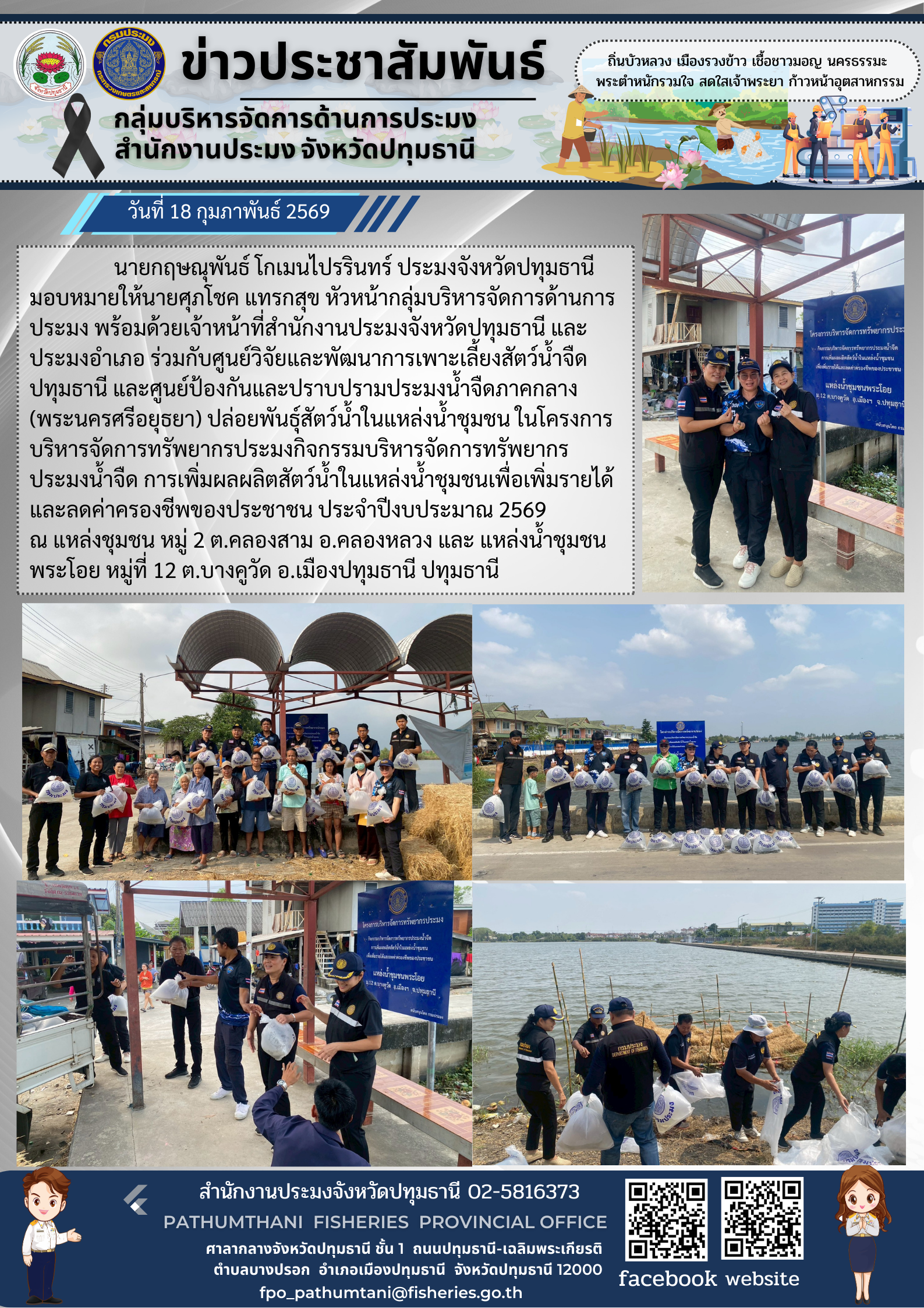 วันที่ 18 กุมภาพันธ์ 2569  นายกฤษณุพันธ์ โกเมนไปรรินทร์ ประมงจังหวัดปทุมธานี มอบหมายให้นายศุภโชค แทรกสุข หัวหน้ากลุ่มบริหารจัดการด้านการประมง พร้อมด้วยเจ้าหน้าที่สำนักงานประมงจังหวัดปทุมธานี และประมงอำเภอ ร่วมกับศูนย์วิจัยและพัฒนาการเพาะเลี้ยงสัตว์น้ำจืดปทุมธานี และศูนย์ป้องกันและปราบปรามประมงน้ำจืดภาคกลาง (พระนครศรีอยุธยา) ปล่อยพันธุ์สัตว์น้ำในแหล่งน้ำชุมชน ในโครงการบริหารจัดการทรัพยากรประมงกิจกรรมบริหารจัดการทรัพยากรประมงน้ำจืด การเพิ่มผลผลิตสัตว์น้ำในแหล่งน้ำชุมชนเพื่อเพิ่มรายได้และลดค่าครองชีพของประชาชน ประจำปีงบประมาณ 2569 ณ แหล่งน้ำชุมชน หมู่ 2 ต.คลองสาม อ.คลองหลวง และ แหล่งน้ำชุมชนพระโอย หมู่ที่ 12 ต.บางคูวัด อ.เมืองปทุมธานี ปทุมธานี