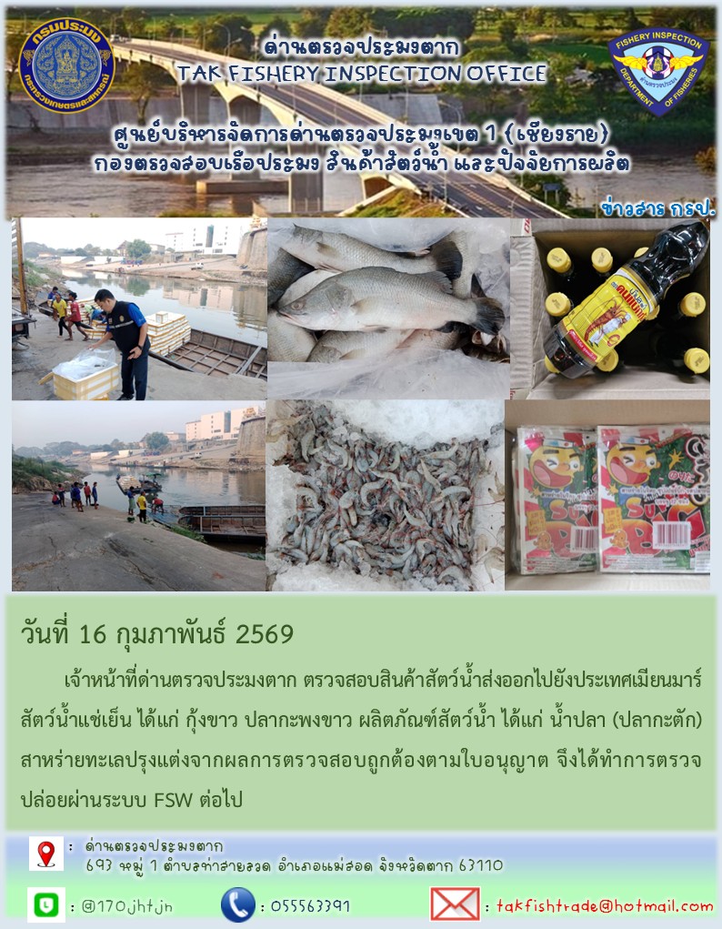 วันที่ 16 กุมภาพันธ์ 2569 	เจ้าหน้าที่ด่านตรวจประมงตาก ตรวจสอบสินค้าสัตว์น้ำส่งออกไปยังประเทศเมียนมาร์ สัตว์น้ำแช่เย็น ได้แก่ กุ้งขาว ปลากะพงขาว ผลิตภัณฑ์สัตว์น้ำ ได้แก่ น้ำปลา (ปลากะตัก)สาหร่ายทะเลปรุงแต่งจากผลการตรวจสอบถูกต้องตามใบอนุญาต จึงได้ทำการตรวจปล่อยผ่านระบบ FSW ต่อไป