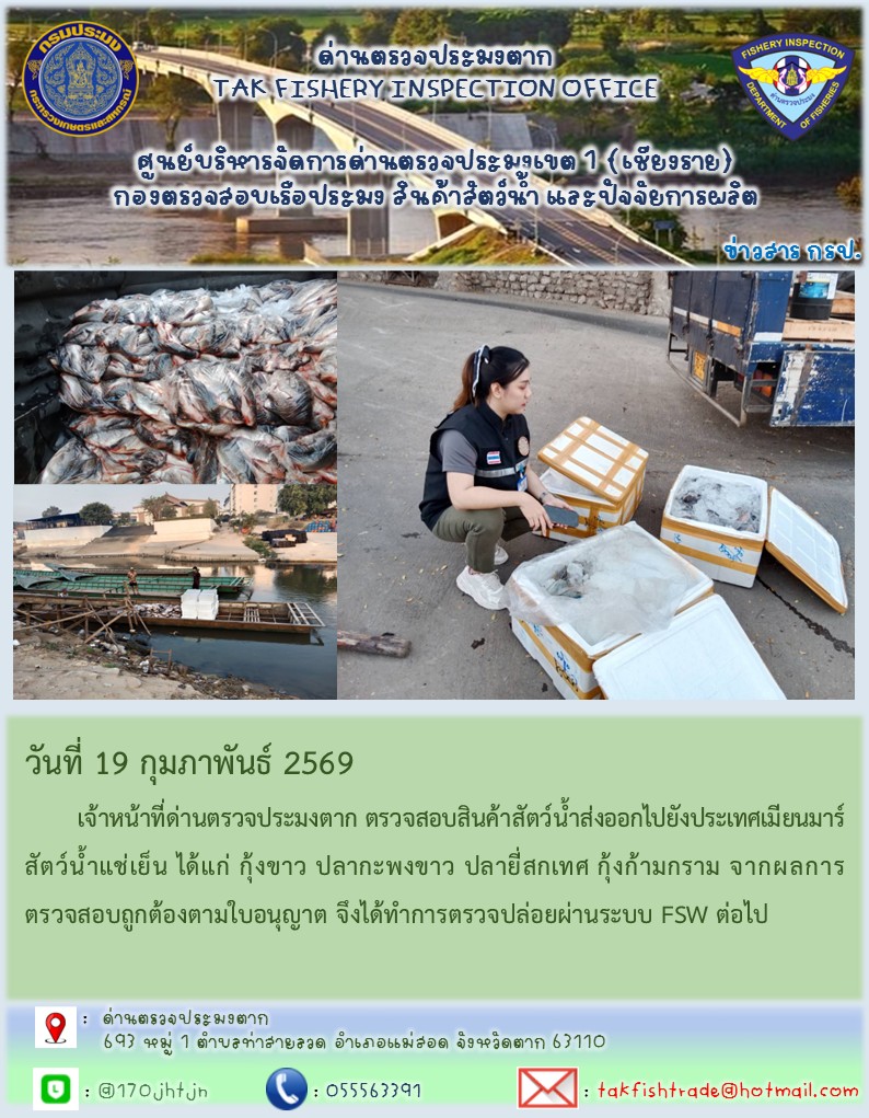 วันที่ 19 กุมภาพันธ์ 2569 	เจ้าหน้าที่ด่านตรวจประมงตาก ตรวจสอบสินค้าสัตว์น้ำส่งออกไปยังประเทศเมียนมาร์ สัตว์น้ำแช่เย็น ได้แก่ กุ้งขาว ปลากะพงขาว ปลายี่สกเทศ กุ้งก้ามกราม จากผลการตรวจสอบถูกต้องตามใบอนุญาต จึงได้ทำการตรวจปล่อยผ่านระบบ FSW ต่อไป