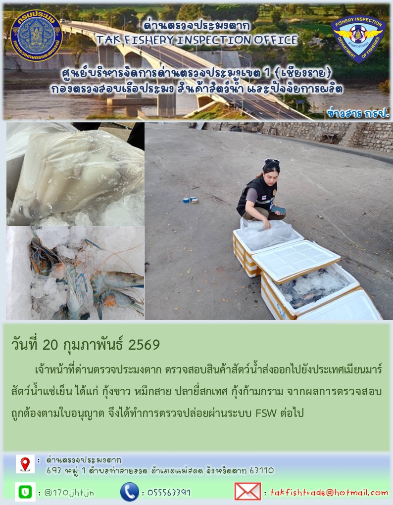 วันที่ 20 กุมภาพันธ์ 2569 	เจ้าหน้าที่ด่านตรวจประมงตาก ตรวจสอบสินค้าสัตว์น้ำส่งออกไปยังประเทศเมียนมาร์ สัตว์น้ำแช่เย็น ได้แก่ กุ้งขาว หมึกสาย ปลายี่สกเทศ กุ้งก้ามกราม จากผลการตรวจสอบถูกต้องตามใบอนุญาต จึงได้ทำการตรวจปล่อยผ่านระบบ FSW ต่อไป