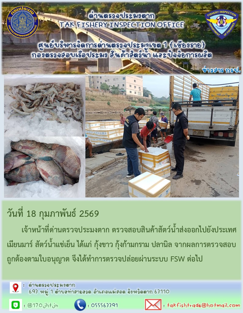 วันที่ 18 กุมภาพันธ์ 2569 	เจ้าหน้าที่ด่านตรวจประมงตาก ตรวจสอบสินค้าสัตว์น้ำส่งออกไปยังประเทศเมียนมาร์ สัตว์น้ำแช่เย็น ได้แก่ กุ้งขาว กุ้งก้ามกราม ปลานิล จากผลการตรวจสอบถูกต้องตามใบอนุญาต จึงได้ทำการตรวจปล่อยผ่านระบบ FSW ต่อไป