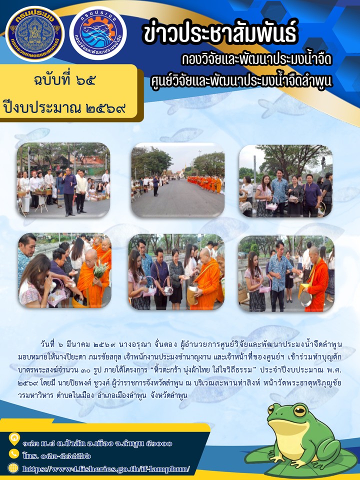 วันที่ 6 มีนาคม 2569 นางอรุณา จั่นตอง ผู้อำนวยการศูนย์วิจัยและพัฒนาประมงน้ำจืดลำพูน มอบหมายให้นางปิยะดา ภมรชัยสกุล เจ้าพนักงานประมงชำนาญงาน และเจ้าหน้าที่ของศูนย์ฯ เข้าร่วมทำบุญตักบาตรพระสงฆ์จำนวน 30 รูป ภายใต้โครงการ “หิ้วตะกร้า นุ่งผ้าไทย ใส่ใจวิถีธรรม” ประจำปีงบประมาณ พ.ศ. 2569..คลิก