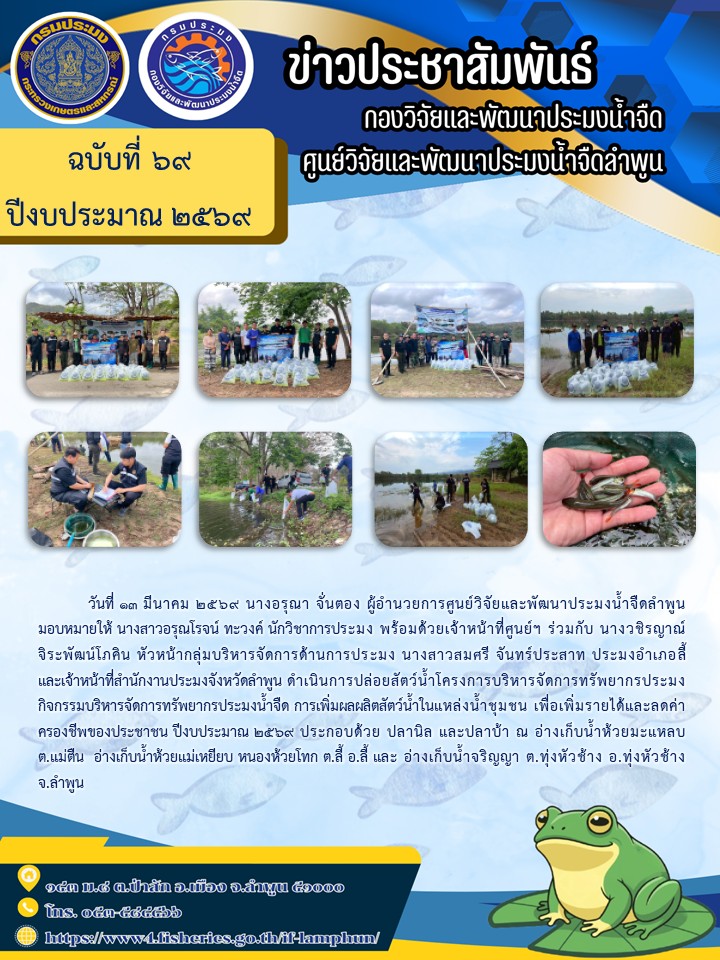 วันที่ 13 มีนาคม 2569 นางอรุณา จั่นตอง ผู้อำนวยการศูนย์วิจัยและพัฒนาประมงน้ำจืดลำพูน มอบหมายให้ นางสาวอรุณโรจน์ ทะวงค์ นักวิชาการประมง พร้อมด้วยเจ้าหน้าที่ศูนย์ฯ ร่วมกับ นางวชิรญาณ์จิระพัฒน์โภคิน หัวหน้ากลุ่มบริหารจัดการด้านการประมง นางสาวสมศรี จันทร์ประสาท ประมงอำเภอลี้และเจ้าหน้าที่สำนักงานประมงจังหวัดลำพูน ดำเนินการปล่อยสัตว์น้ำโครงการบริหารจัดการทรัพยากรประมง กิจกรรมบริหารจัดการทรัพยากรประมงน้ำจืด การเพิ่มผลผลิตสัตว์น้ำในแหล่งน้ำชุมชน เพื่อเพิ่มรายได้และลดค่าครองชีพของประชาชน ปีงบประมาณ 2569..คลิก