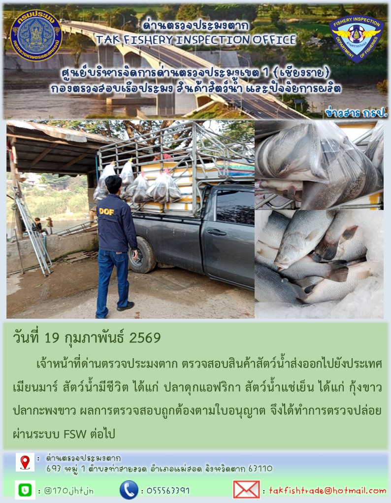 วันที่ 19 กุมภาพันธ์ 2569 	เจ้าหน้าที่ด่านตรวจประมงตาก ตรวจสอบสินค้าสัตว์น้ำส่งออกไปยังประเทศเมียนมาร์ สัตว์น้ำมีชีวิต ได้แก่ ปลาดุกแอฟริกา สัตว์น้ำแช่เย็น ได้แก่ กุ้งขาว ปลากะพงขาว ผลการตรวจสอบถูกต้องตามใบอนุญาต จึงได้ทำการตรวจปล่อยผ่านระบบ FSW ต่อไป