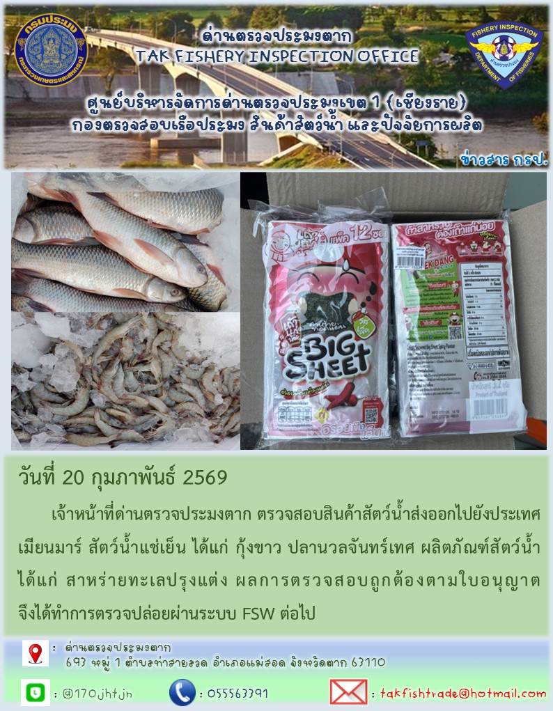 วันที่ 20 กุมภาพันธ์ 2569 	เจ้าหน้าที่ด่านตรวจประมงตาก ตรวจสอบสินค้าสัตว์น้ำส่งออกไปยังประเทศเมียนมาร์ สัตว์น้ำแช่เย็น ได้แก่ กุ้งขาว ปลานวลจันทร์เทศ ผลิตภัณฑ์สัตว์น้ำ ได้แก่ สาหร่ายทะเลปรุงแต่ง ผลการตรวจสอบถูกต้องตามใบอนุญาต จึงได้ทำการตรวจปล่อยผ่านระบบ FSW ต่อไป